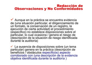 Aunque en la práctica se encuentra evidencia
de (una situación particular, el diligenciamiento de
un formato, la conservación de un registro, la
ejecución de cierta actividad) el procedimiento
(específico) no establece disposiciones sobre el
particular, lo cual ocasiona / genera el riesgo de
(descripción de la situación de riesgo identificada
durante la auditoría)
La ausencia de disposiciones sobre (un tema
particular) genera en la práctica (descripción de
beneficios / obstáculos específicos) aspecto
corroborado con (una descripción de la evidencia
objetiva identificada durante la auditoría )
Redacción de
Observaciones y No Conformidades
Redacción de
Observaciones y No Conformidades
 