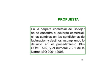 108
En la carpeta comercial de Coltejer
no se encontró el acuerdo comercial,
ni los cambios en las condiciones de
facturación y destinos incumpliendo lo
definido en el procedimiento PG-
COMER-02, y el numeral 7.2.1 de la
Norma ISO 9001: 2008
PROPUESTA
 