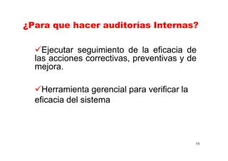 11
¿Para que hacer auditorías Internas?
Ejecutar seguimiento de la eficacia de
las acciones correctivas, preventivas y de
mejora.
Herramienta gerencial para verificar la
eficacia del sistema
 