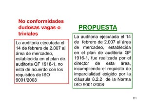 111
No conformidades
dudosas vagas o
triviales
La auditoria ejecutada el
14 de febrero de 2.007 al
área de mercadeo,
establecida en el plan de
auditoria QF 1916-1, no
está de acuerdo con los
requisitos de ISO
9001/2008
La auditoria ejecutada el 14
de febrero de 2.007 al área
de mercadeo, establecida
en el plan de auditoria QF
1916-1, fue realizada por el
director de esta área,
incumpliendo el requisito de
imparcialidad exigido por la
cláusula 8.2.2 de la Norma
ISO 9001/2008
PROPUESTA
 