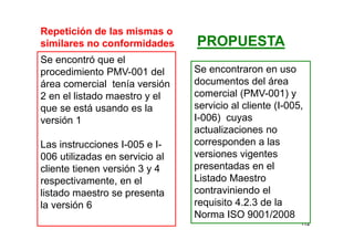 112
Repetición de las mismas o
similares no conformidades
Se encontró que el
procedimiento PMV-001 del
área comercial tenía versión
2 en el listado maestro y el
que se está usando es la
versión 1
Las instrucciones I-005 e I-
006 utilizadas en servicio al
cliente tienen versión 3 y 4
respectivamente, en el
listado maestro se presenta
la versión 6
Se encontraron en uso
documentos del área
comercial (PMV-001) y
servicio al cliente (I-005,
I-006) cuyas
actualizaciones no
corresponden a las
versiones vigentes
presentadas en el
Listado Maestro
contraviniendo el
requisito 4.2.3 de la
Norma ISO 9001/2008
PROPUESTA
 