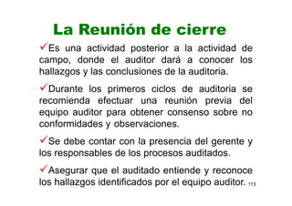 113
La Reunión de cierre
Es una actividad posterior a la actividad de
campo, donde el auditor dará a conocer los
hallazgos y las conclusiones de la auditoria.
Durante los primeros ciclos de auditoria se
recomienda efectuar una reunión previa del
equipo auditor para obtener consenso sobre no
conformidades y observaciones.
Se debe contar con la presencia del gerente y
los responsables de los procesos auditados.
Asegurar que el auditado entiende y reconoce
los hallazgos identificados por el equipo auditor.
 