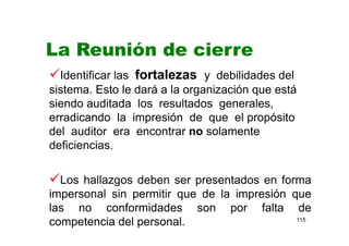 115
La Reunión de cierre
Identificar las fortalezas y debilidades del
sistema. Esto le dará a la organización que está
siendo auditada los resultados generales,
erradicando la impresión de que el propósito
del auditor era encontrar no solamente
deficiencias.
Los hallazgos deben ser presentados en forma
impersonal sin permitir que de la impresión que
las no conformidades son por falta de
competencia del personal.
 