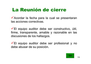 116
La Reunión de cierre
Acordar la fecha para la cual se presentaran
las acciones correctivas.
El equipo auditor debe ser constructivo, útil,
firme, transparente, amable y razonable en las
discusiones de los hallazgos.
El equipo auditor debe ser profesional y no
debe abusar de su posición.
 