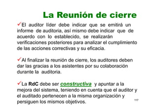 117
La Reunión de cierre
El auditor líder debe indicar que se emitirá un
informe de auditoria, así mismo debe indicar que de
acuerdo con lo establecido, se realizarán
verificaciones posteriores para analizar el cumplimiento
de las acciones correctivas y su eficacia.
Al finalizar la reunión de cierre, los auditores deben
dar las gracias a los asistentes por su colaboración
durante la auditoria.
La RdC debe ser constructiva y apuntar a la
mejora del sistema, teniendo en cuenta que el auditor y
el auditado pertenecen a la misma organización y
persiguen los mismos objetivos.
 