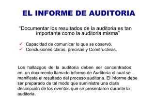 EL INFORME DE AUDITORIA
“Documentar los resultados de la auditoria es tan
importante como la auditoria misma”
Capacidad de comunicar lo que se observó.
Conclusiones claras, precisas y Constructivas.
Los hallazgos de la auditoria deben ser concentrados
en un documento llamado informe de Auditoría el cual se
manifiesta el resultado del proceso auditoria. El informe debe
ser preparado de tal modo que suministre una clara
descripción de los eventos que se presentaron durante la
auditoria.
 