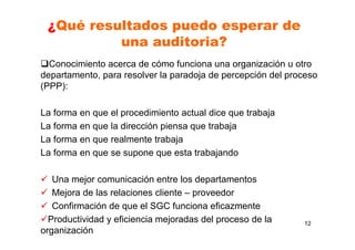¿Qué resultados puedo esperar de
una auditoria?
Conocimiento acerca de cómo funciona una organización u otro
departamento, para resolver la paradoja de percepción del proceso
(PPP):
La forma en que el procedimiento actual dice que trabaja
La forma en que la dirección piensa que trabaja
La forma en que realmente trabaja
La forma en que se supone que esta trabajando
Una mejor comunicación entre los departamentos
Mejora de las relaciones cliente – proveedor
Confirmación de que el SGC funciona eficazmente
Productividad y eficiencia mejoradas del proceso de la
organización
12
 