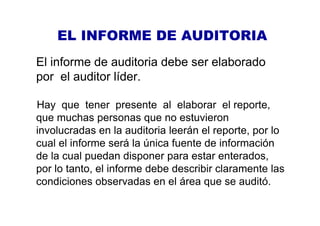 EL INFORME DE AUDITORIA
El informe de auditoria debe ser elaborado
por el auditor líder.
Hay que tener presente al elaborar el reporte,
que muchas personas que no estuvieron
involucradas en la auditoria leerán el reporte, por lo
cual el informe será la única fuente de información
de la cual puedan disponer para estar enterados,
por lo tanto, el informe debe describir claramente las
condiciones observadas en el área que se auditó.
 
