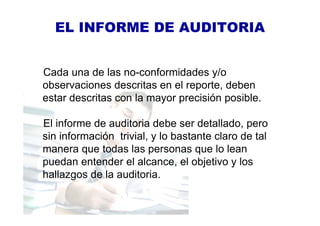 EL INFORME DE AUDITORIA
Cada una de las no-conformidades y/o
observaciones descritas en el reporte, deben
estar descritas con la mayor precisión posible.
El informe de auditoria debe ser detallado, pero
sin información trivial, y lo bastante claro de tal
manera que todas las personas que lo lean
puedan entender el alcance, el objetivo y los
hallazgos de la auditoria.
 