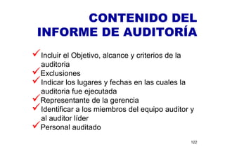 CONTENIDO DEL
INFORME DE AUDITORÍA
122
Incluir el Objetivo, alcance y criterios de la
auditoria
Exclusiones
Indicar los lugares y fechas en las cuales la
auditoria fue ejecutada
Representante de la gerencia
Identificar a los miembros del equipo auditor y
al auditor líder
Personal auditado
 
