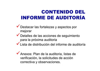 Destacar las fortalezas y aspectos por
mejorar
Detalles de las acciones de seguimiento
para la próxima auditoria
Lista de distribución del informe de auditoría
Anexos: Plan de la auditoria, listas de
verificación, la solicitudes de acción
correctiva y observaciones.
CONTENIDO DEL
INFORME DE AUDITORÍA
 