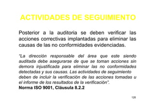 ACTIVIDADES DE SEGUIMIENTO
128
Posterior a la auditoria se deben verificar las
acciones correctivas implantadas para eliminar las
causas de las no conformidades evidenciadas.
“La dirección responsable del área que este siendo
auditada debe asegurarse de que se toman acciones sin
demora injustificada para eliminar las no conformidades
detectadas y sus causas. Las actividades de seguimiento
deben de incluir la verificación de las acciones tomadas u
el informe de los resultados de la verificación”.
Norma ISO 9001, Cláusula 8.2.2
 