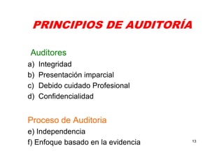 PRINCIPIOS DE AUDITORÍA
Auditores
a) Integridad
b) Presentación imparcial
c) Debido cuidado Profesional
d) Confidencialidad
Proceso de Auditoria
e) Independencia
f) Enfoque basado en la evidencia 13
 