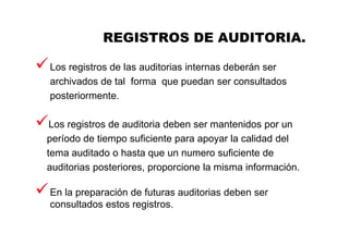 REGISTROS DE AUDITORIA.
Los registros de las auditorias internas deberán ser
archivados de tal forma que puedan ser consultados
posteriormente.
Los registros de auditoria deben ser mantenidos por un
período de tiempo suficiente para apoyar la calidad del
tema auditado o hasta que un numero suficiente de
auditorias posteriores, proporcione la misma información.
En la preparación de futuras auditorias deben ser
consultados estos registros.
 