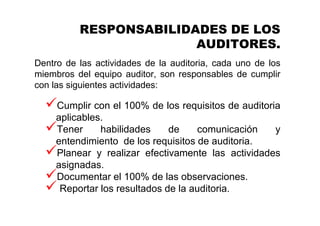 RESPONSABILIDADES DE LOS
AUDITORES.
Dentro de las actividades de la auditoria, cada uno de los
miembros del equipo auditor, son responsables de cumplir
con las siguientes actividades:
Cumplir con el 100% de los requisitos de auditoria
aplicables.
Tener habilidades de comunicación y
entendimiento de los requisitos de auditoria.
Planear y realizar efectivamente las actividades
asignadas.
Documentar el 100% de las observaciones.
Reportar los resultados de la auditoria.
 