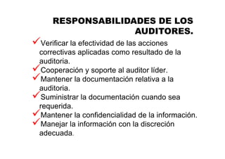 Verificar la efectividad de las acciones
correctivas aplicadas como resultado de la
auditoria.
Cooperación y soporte al auditor líder.
Mantener la documentación relativa a la
auditoria.
Suministrar la documentación cuando sea
requerida.
Mantener la confidencialidad de la información.
Manejar la información con la discreción
adecuada.
RESPONSABILIDADES DE LOS
AUDITORES.
 