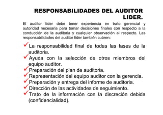 RESPONSABILIDADES DEL AUDITOR
LIDER.
El auditor líder debe tener experiencia en trato gerencial y
autoridad necesaria para tomar decisiones finales con respecto a la
conducción de la auditoria y cualquier observación al respecto. Las
responsabilidades del auditor líder también cubren:
La responsabilidad final de todas las fases de la
auditoria.
Ayuda con la selección de otros miembros del
equipo auditor.
Preparación del plan de auditoria.
Representación del equipo auditor con la gerencia.
Preparación y entrega del informe de auditoria.
Dirección de las actividades de seguimiento.
Trato de la información con la discreción debida
(confidencialidad).
 