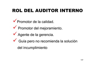 ROL DEL AUDITOR INTERNO
137
Promotor de la calidad.
Promotor del mejoramiento.
Agente de la gerencia.
Guía pero no recomienda la solución
del incumplimiento
 