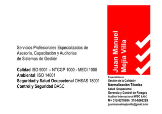 JuanManuel
MejíaVilla
Especialista en
Gestión de la Calidad y
Normalización Técnica
Salud Ocupacional
Gerencia y Control de Riesgos
Auditor Internacional WBO BASC
M+ 312-8276984 316-6868229
juanmanuelmejiavilla@gmail.com
Servicios Profesionales Especializados de
Asesoría, Capacitación y Auditorias
de Sistemas de Gestión
Calidad ISO 9001 – NTCGP 1000 - MECI 1000
Ambiental ISO 14001
Seguridad y Salud Ocupacional OHSAS 18001
Control y Seguridad BASC
 