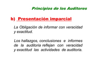 Principios de los Auditores
b) Presentación imparcial
La Obligación de informar con veracidad
y exactitud.
Los hallazgos, conclusiones e informes
de la auditoria reflejan con veracidad
y exactitud las actividades de auditoria.
 