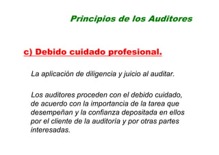 Principios de los Auditores
c) Debido cuidado profesional.
La aplicación de diligencia y juicio al auditar.
Los auditores proceden con el debido cuidado,
de acuerdo con la importancia de la tarea que
desempeñan y la confianza depositada en ellos
por el cliente de la auditoría y por otras partes
interesadas.
 