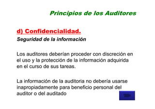 Principios de los Auditores
d) Confidencialidad.
Seguridad de la información
Los auditores deberían proceder con discreción en
el uso y la protección de la información adquirida
en el curso de sus tareas.
La información de la auditoria no debería usarse
inapropiadamente para beneficio personal del
auditor o del auditado
 