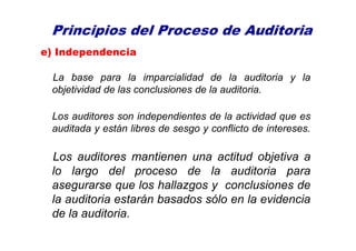 Principios del Proceso de Auditoria
e) Independencia
La base para la imparcialidad de la auditoria y la
objetividad de las conclusiones de la auditoria.
Los auditores son independientes de la actividad que es
auditada y están libres de sesgo y conflicto de intereses.
Los auditores mantienen una actitud objetiva a
lo largo del proceso de la auditoria para
asegurarse que los hallazgos y conclusiones de
la auditoria estarán basados sólo en la evidencia
de la auditoria.
 
