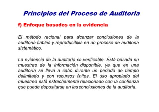 Principios del Proceso de Auditoria
f) Enfoque basados en la evidencia
El método racional para alcanzar conclusiones de la
auditoria fiables y reproducibles en un proceso de auditoria
sistemático.
La evidencia de la auditoría es verificable. Está basada en
muestras de la información disponible, ya que en una
auditoría se lleva a cabo durante un periodo de tiempo
delimitado y con recursos finitos. El uso apropiado del
muestreo está estrechamente relacionado con la confianza
que puede depositarse en las conclusiones de la auditoría.
 