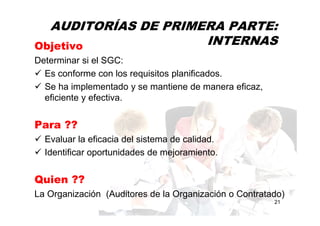 AUDITORÍAS DE PRIMERA PARTE:
INTERNAS
21
Objetivo
Determinar si el SGC:
Es conforme con los requisitos planificados.
Se ha implementado y se mantiene de manera eficaz,
eficiente y efectiva.
Para ??
Evaluar la eficacia del sistema de calidad.
Identificar oportunidades de mejoramiento.
Quien ??
La Organización (Auditores de la Organización o Contratado)
 