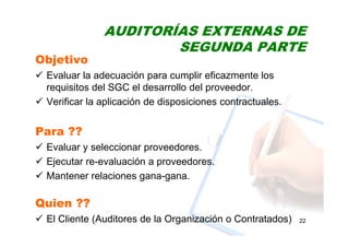 AUDITORÍAS EXTERNAS DE
SEGUNDA PARTE
22
Objetivo
Evaluar la adecuación para cumplir eficazmente los
requisitos del SGC el desarrollo del proveedor.
Verificar la aplicación de disposiciones contractuales.
Para ??
Evaluar y seleccionar proveedores.
Ejecutar re-evaluación a proveedores.
Mantener relaciones gana-gana.
Quien ??
El Cliente (Auditores de la Organización o Contratados)
 