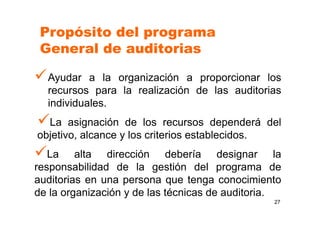27
Ayudar a la organización a proporcionar los
recursos para la realización de las auditorias
individuales.
La asignación de los recursos dependerá del
objetivo, alcance y los criterios establecidos.
La alta dirección debería designar la
responsabilidad de la gestión del programa de
auditorias en una persona que tenga conocimiento
de la organización y de las técnicas de auditoria.
Propósito del programa
General de auditorias
 