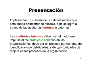 Presentación
Implementar un sistema de la calidad implica que
este pueda demostrar su eficacia, esto se logra a
través de las auditorías internas o externas.
Las auditorías internas deben ser el motor que
impulse el mejoramiento continuo en las
organizaciones, debe ser un proceso permanente de
identificación de debilidades, y de oportunidades de
mejora en los procesos de la organización.
3
 