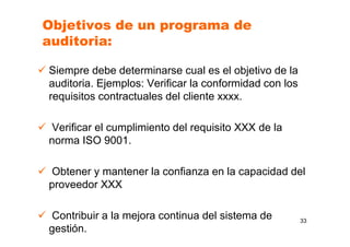 Objetivos de un programa de
auditoria:
Siempre debe determinarse cual es el objetivo de la
auditoria. Ejemplos: Verificar la conformidad con los
requisitos contractuales del cliente xxxx.
Verificar el cumplimiento del requisito XXX de la
norma ISO 9001.
Obtener y mantener la confianza en la capacidad del
proveedor XXX
Contribuir a la mejora continua del sistema de
gestión.
33
 