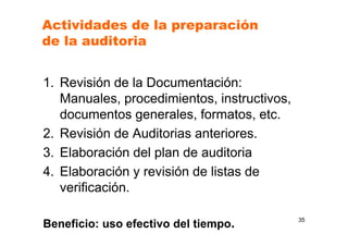 Actividades de la preparación
de la auditoria
1. Revisión de la Documentación:
Manuales, procedimientos, instructivos,
documentos generales, formatos, etc.
2. Revisión de Auditorias anteriores.
3. Elaboración del plan de auditoria
4. Elaboración y revisión de listas de
verificación.
Beneficio: uso efectivo del tiempo. 35
 