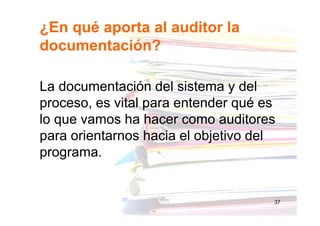 ¿En qué aporta al auditor la
documentación?
La documentación del sistema y del
proceso, es vital para entender qué es
lo que vamos ha hacer como auditores
para orientarnos hacia el objetivo del
programa.
37
 