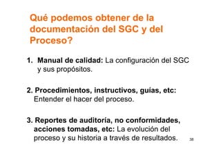 Qué podemos obtener de la
documentación del SGC y del
Proceso?
1. Manual de calidad: La configuración del SGC
y sus propósitos.
2. Procedimientos, instructivos, guías, etc:
Entender el hacer del proceso.
3. Reportes de auditoría, no conformidades,
acciones tomadas, etc: La evolución del
proceso y su historia a través de resultados. 38
 