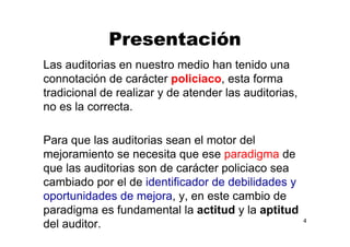 Presentación
Las auditorias en nuestro medio han tenido una
connotación de carácter policiaco, esta forma
tradicional de realizar y de atender las auditorias,
no es la correcta.
Para que las auditorias sean el motor del
mejoramiento se necesita que ese paradigma de
que las auditorias son de carácter policiaco sea
cambiado por el de identificador de debilidades y
oportunidades de mejora, y, en este cambio de
paradigma es fundamental la actitud y la aptitud
del auditor. 4
 