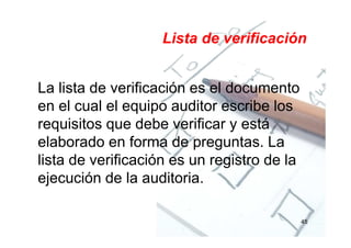 Lista de verificación
La lista de verificación es el documento
en el cual el equipo auditor escribe los
requisitos que debe verificar y está
elaborado en forma de preguntas. La
lista de verificación es un registro de la
ejecución de la auditoria.
45
 