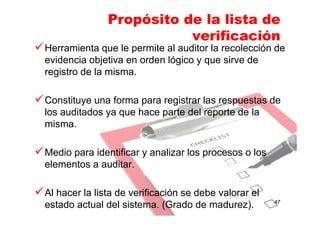 Propósito de la lista de
verificación
Herramienta que le permite al auditor la recolección de
evidencia objetiva en orden lógico y que sirve de
registro de la misma.
Constituye una forma para registrar las respuestas de
los auditados ya que hace parte del reporte de la
misma.
Medio para identificar y analizar los procesos o los
elementos a auditar.
Al hacer la lista de verificación se debe valorar el
estado actual del sistema. (Grado de madurez). 47
 