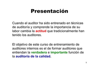 Presentación
Cuando el auditor ha sido entrenado en técnicas
de auditoría y comprende la importancia de su
labor cambia la actitud que tradicionalmente han
tenido los auditores.
El objetivo de este curso de entrenamiento de
auditores internos es el de formar auditores que
entiendan la verdadera e importante función de
la auditoria de la calidad.
5
 