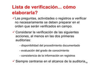Lista de verificación... cómo
elaborarla?
Las preguntas, actividades o registros a verificar
no necesariamente se deben preparar en el
orden que serán verificados en campo.
Considerar la verificación de las siguientes
acciones, al menos en las dos primeras
auditorias:
- disponibilidad del procedimiento documentado
- evaluación del grado de conocimiento
- consistencia de la información en registros
Siempre centrarse en el alcance de la auditoria.50
 