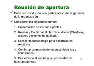60
Debe ser conducida con participación de la gerencia
de la organización
Considerar los siguientes puntos:
1. Presentación de los participantes
2. Revisar y Confirmar el plan de auditoria (Objetivos,
alcance y criterios de auditoria)
3. Explicar la metodología para desarrollar la
Auditoría
4. Confirmar asignación de recursos (logística y
condiciones)
5. Proporciona al auditado la oportunidad de
hacer preguntas.
Reunión de apertura
 