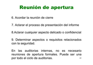 Reunión de apertura
6. Acordar la reunión de cierre
7. Aclarar el proceso de presentación del informe
8.Aclarar cualquier aspecto delicado o confidencial
9. Determinar aspectos o requisitos relacionados
con la seguridad.
En las auditorias internas, no es necesario
reuniones de apertura formales. Puede ser una
por todo el ciclo de auditorias. 61
 