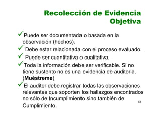 Recolección de Evidencia
Objetiva
Puede ser documentada o basada en la
observación (hechos).
Debe estar relacionada con el proceso evaluado.
Puede ser cuantitativa o cualitativa.
Toda la información debe ser verificable. Si no
tiene sustento no es una evidencia de auditoria.
(Muéstreme)
El auditor debe registrar todas las observaciones
relevantes que soporten los hallazgos encontrados
no sólo de Incumplimiento sino también de
Cumplimiento.
63
 