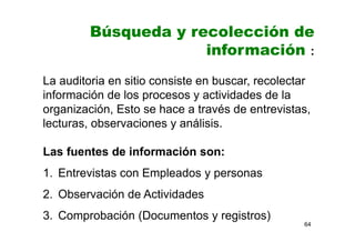 64
Búsqueda y recolección de
información :
La auditoria en sitio consiste en buscar, recolectar
información de los procesos y actividades de la
organización, Esto se hace a través de entrevistas,
lecturas, observaciones y análisis.
Las fuentes de información son:
1. Entrevistas con Empleados y personas
2. Observación de Actividades
3. Comprobación (Documentos y registros)
 