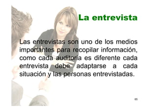 La entrevista
Las entrevistas son uno de los medios
importantes para recopilar información,
como cada auditoria es diferente cada
entrevista debe adaptarse a cada
situación y las personas entrevistadas.
65
 