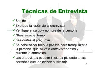 Técnicas de Entrevista
Salude
Explique la razón de la entrevista
Verifique el cargo y nombre de la persona
Observe su entorno
Sea cortes al preguntar
Se debe hacer todo lo posible para tranquilizar a
la persona que se va a entrevistar antes y
durante la entrevista.
Las entrevistas pueden iniciarse pidiendo a las
personas que describan su trabajo. 67
 