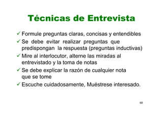 Técnicas de Entrevista
Formule preguntas claras, concisas y entendibles
Se debe evitar realizar preguntas que
predispongan la respuesta (preguntas inductivas)
Mire al interlocutor, alterne las miradas al
entrevistado y la toma de notas
Se debe explicar la razón de cualquier nota
que se tome
Escuche cuidadosamente, Muéstrese interesado.
68
 