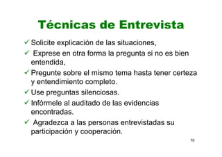 Técnicas de Entrevista
Solicite explicación de las situaciones,
Exprese en otra forma la pregunta si no es bien
entendida,
Pregunte sobre el mismo tema hasta tener certeza
y entendimiento completo.
Use preguntas silenciosas.
Infórmele al auditado de las evidencias
encontradas.
Agradezca a las personas entrevistadas su
participación y cooperación.
70
 