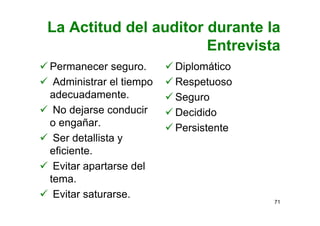 La Actitud del auditor durante la
Entrevista
Permanecer seguro.
Administrar el tiempo
adecuadamente.
No dejarse conducir
o engañar.
Ser detallista y
eficiente.
Evitar apartarse del
tema.
Evitar saturarse.
Diplomático
Respetuoso
Seguro
Decidido
Persistente
71
 